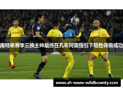 南特单赛季三换主帅最终在孔布阿雷指引下险胜保级成功