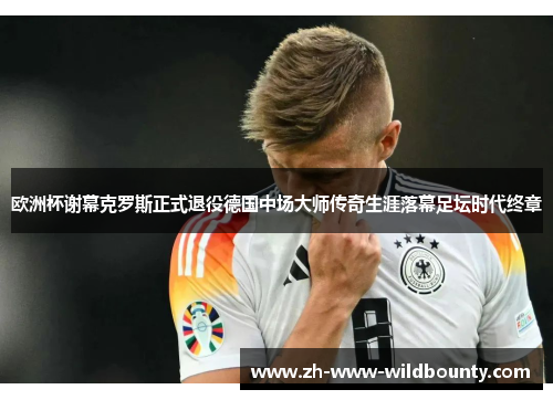 欧洲杯谢幕克罗斯正式退役德国中场大师传奇生涯落幕足坛时代终章 欧洲杯谢幕克罗斯正式退役德国中场大师传奇生涯落幕足坛时代终章