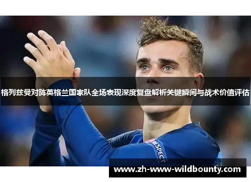 格列兹曼对阵英格兰国家队全场表现深度复盘解析关键瞬间与战术价值评估 格列兹曼对阵英格兰国家队全场表现深度复盘解析关键瞬间与战术价值评估