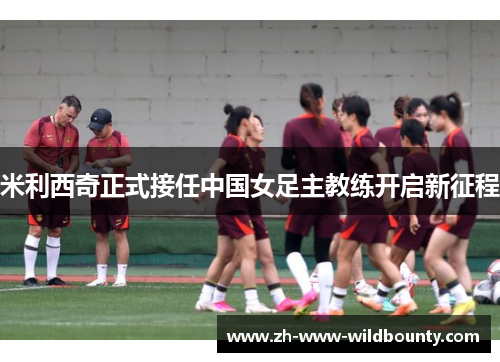 米利西奇正式接任中国女足主教练开启新征程 米利西奇正式接任中国女足主教练开启新征程